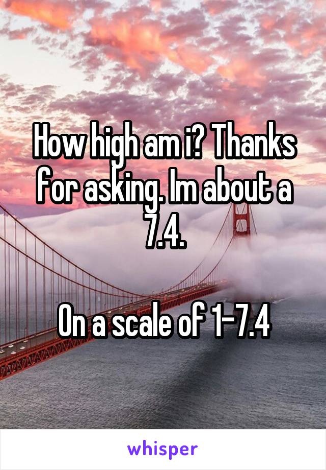 How high am i? Thanks for asking. Im about a 7.4.

On a scale of 1-7.4