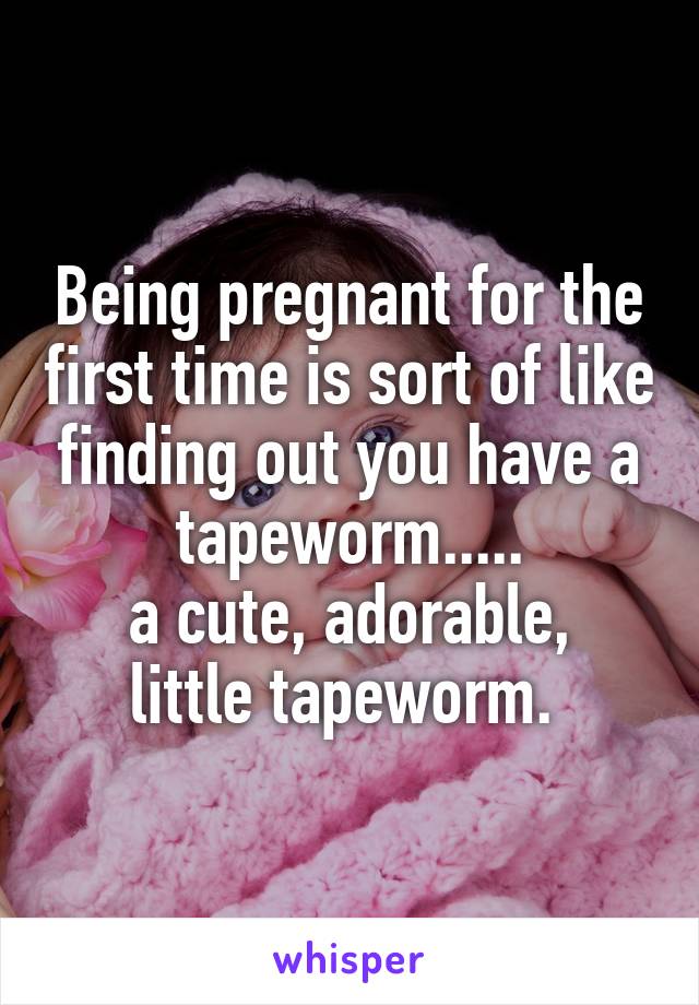 Being pregnant for the first time is sort of like finding out you have a tapeworm.....
a cute, adorable, little tapeworm. 