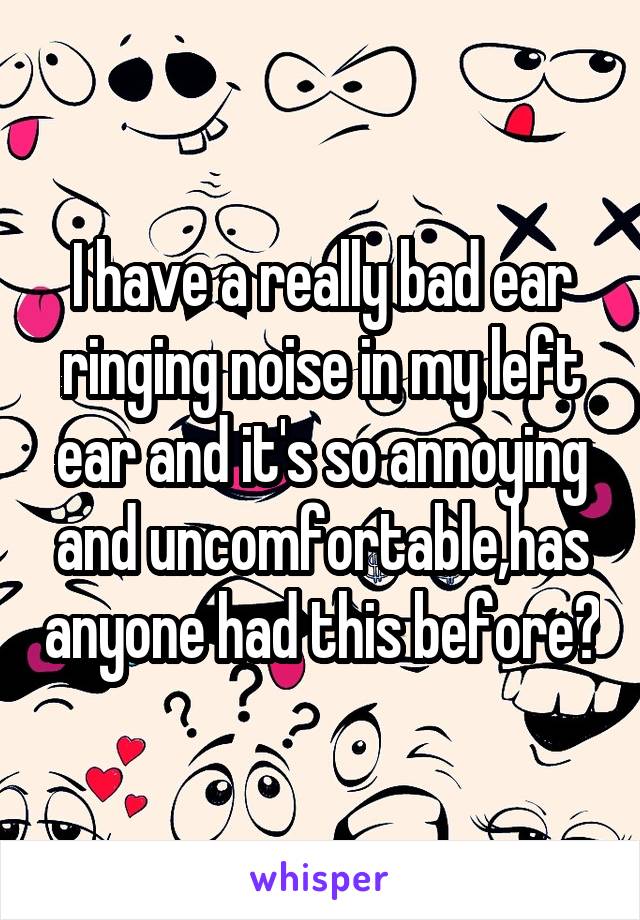 I have a really bad ear ringing noise in my left ear and it's so annoying and uncomfortable,has anyone had this before?