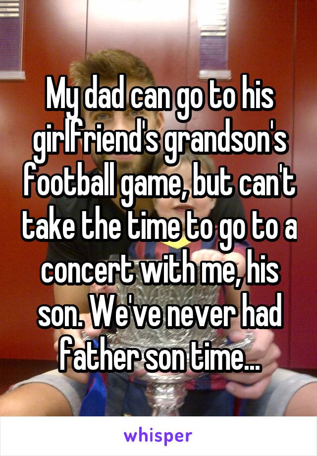 My dad can go to his girlfriend's grandson's football game, but can't take the time to go to a concert with me, his son. We've never had father son time...