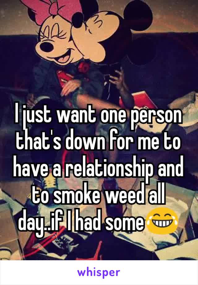 I just want one person that's down for me to have a relationship and to smoke weed all day..if I had some😂