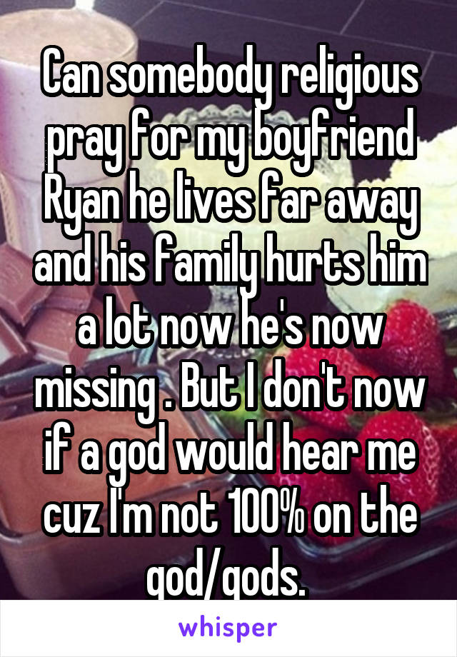 Can somebody religious pray for my boyfriend Ryan he lives far away and his family hurts him a lot now he's now missing . But I don't now if a god would hear me cuz I'm not 100% on the god/gods. 