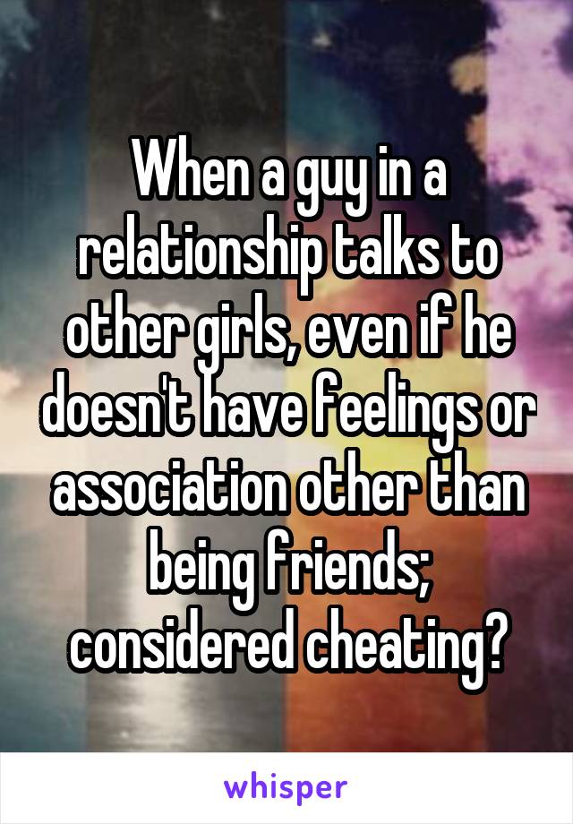 When a guy in a relationship talks to other girls, even if he doesn't have feelings or association other than being friends; considered cheating?