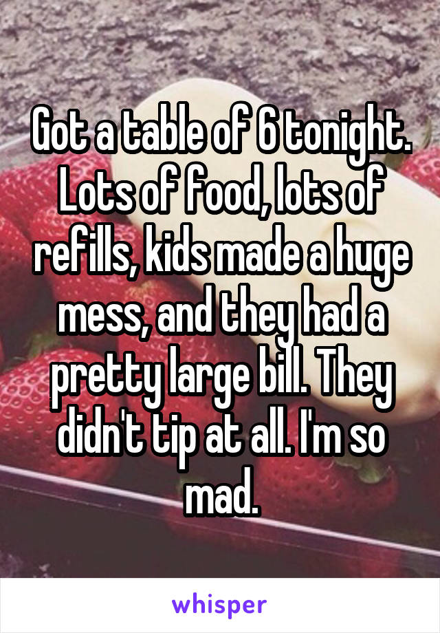 Got a table of 6 tonight. Lots of food, lots of refills, kids made a huge mess, and they had a pretty large bill. They didn't tip at all. I'm so mad.