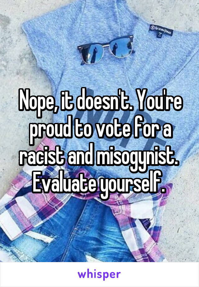 Nope, it doesn't. You're proud to vote for a racist and misogynist. 
Evaluate yourself. 