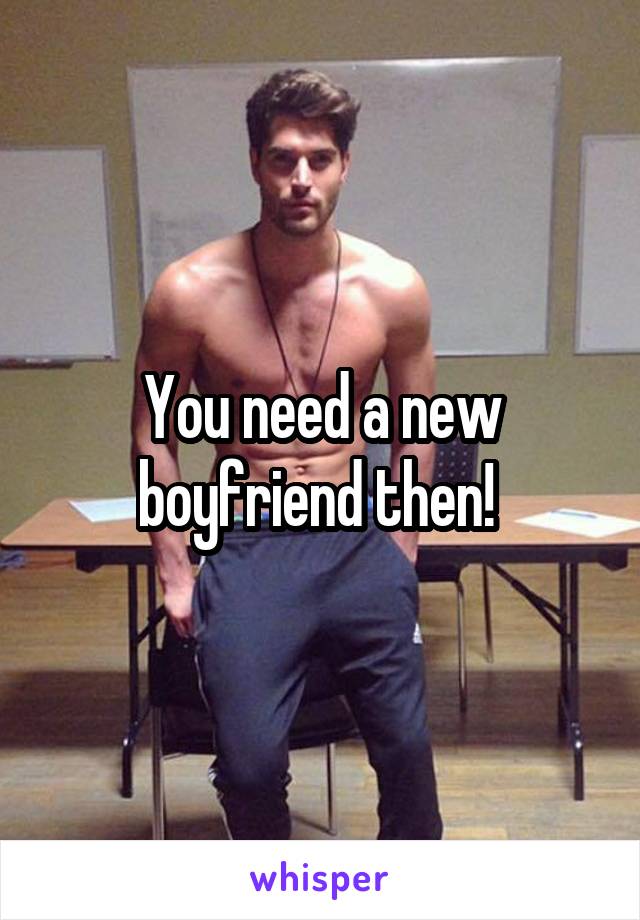 You need a new boyfriend then! 