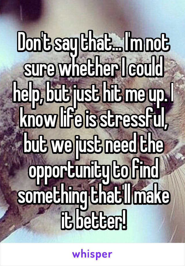 Don't say that... I'm not sure whether I could help, but just hit me up. I know life is stressful, but we just need the opportunity to find something that'll make it better!