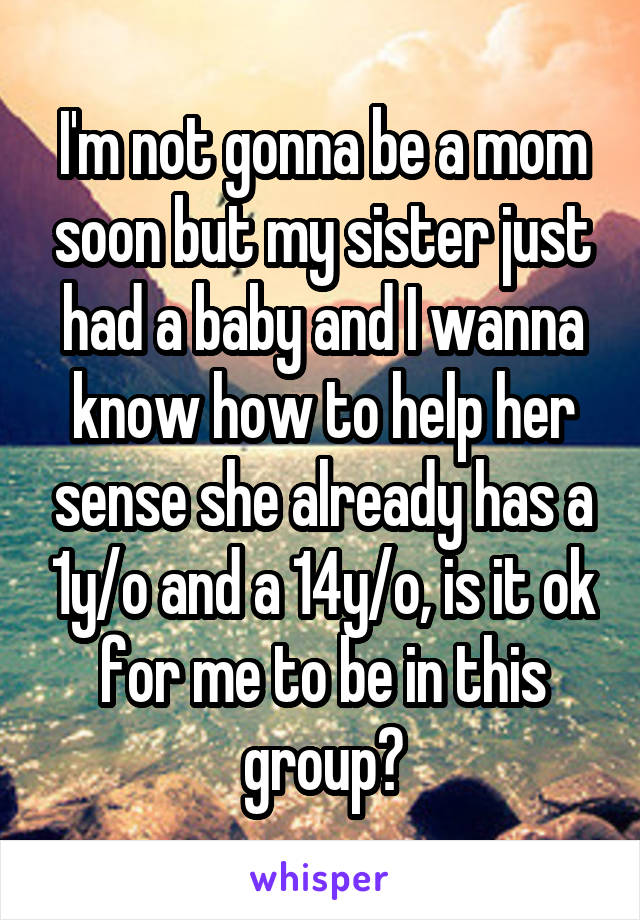 I'm not gonna be a mom soon but my sister just had a baby and I wanna know how to help her sense she already has a 1y/o and a 14y/o, is it ok for me to be in this group?