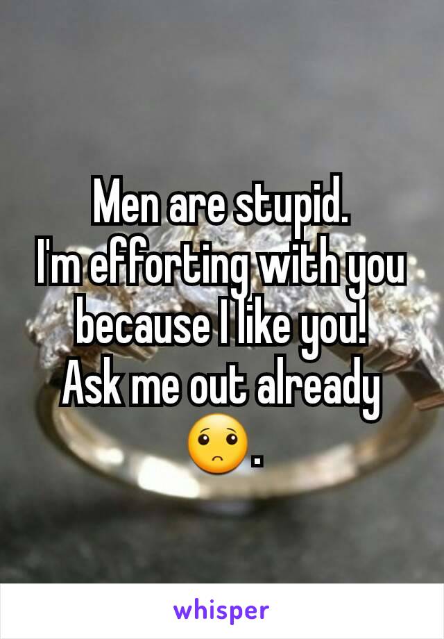 Men are stupid.
I'm efforting with you because I like you!
Ask me out already 🙁.