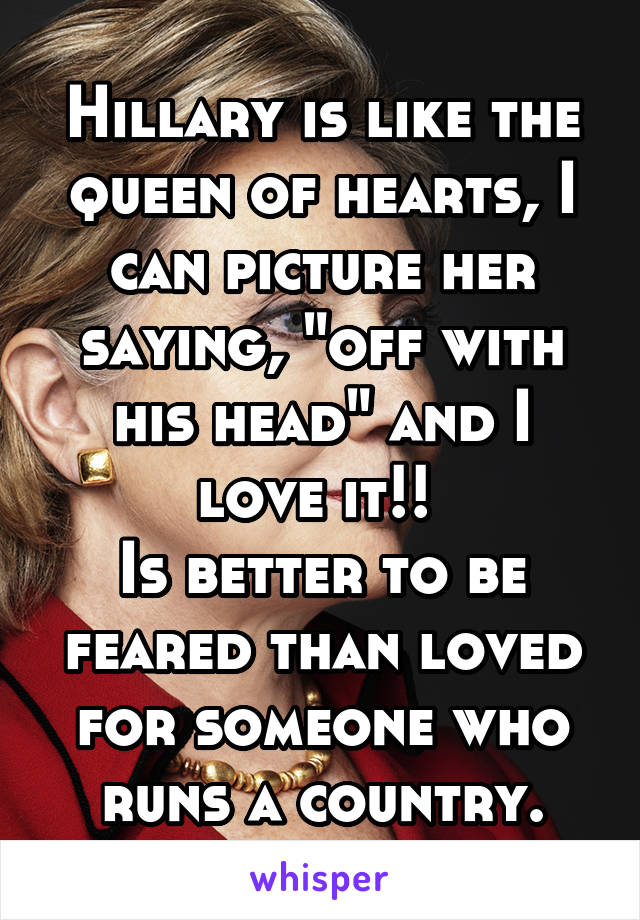 Hillary is like the queen of hearts, I can picture her saying, "off with his head" and I love it!! 
Is better to be feared than loved for someone who runs a country.