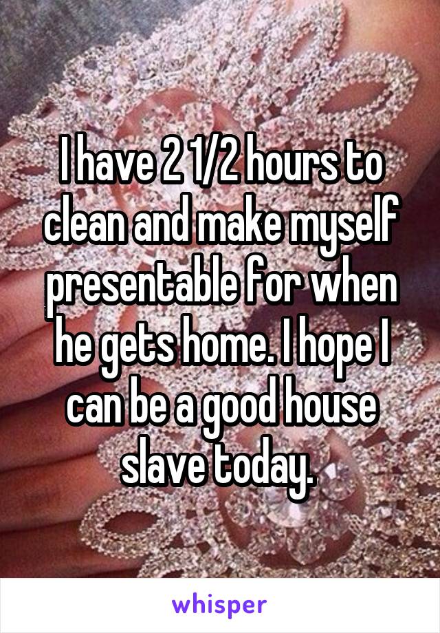 I have 2 1/2 hours to clean and make myself presentable for when he gets home. I hope I can be a good house slave today. 