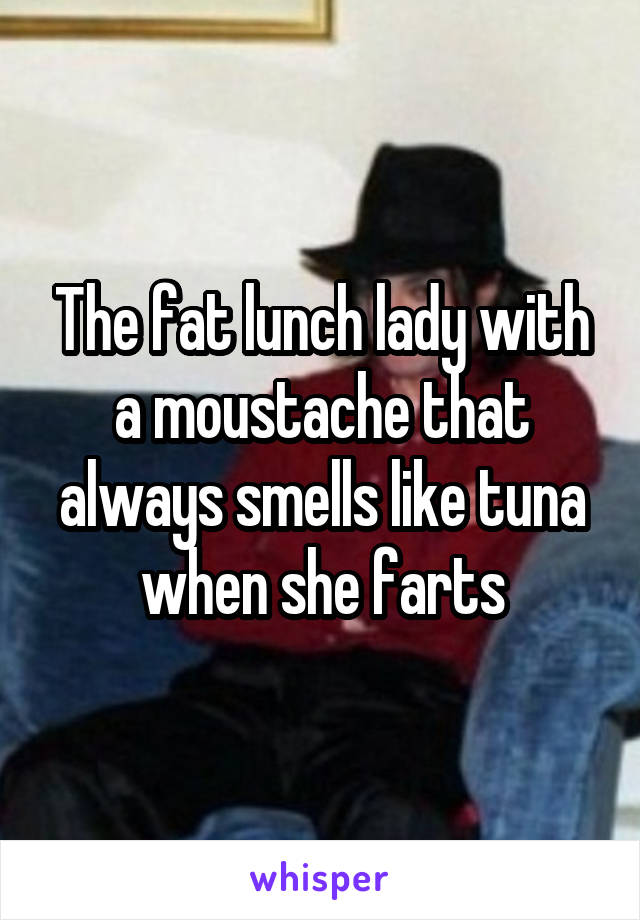 The fat lunch lady with a moustache that always smells like tuna when she farts