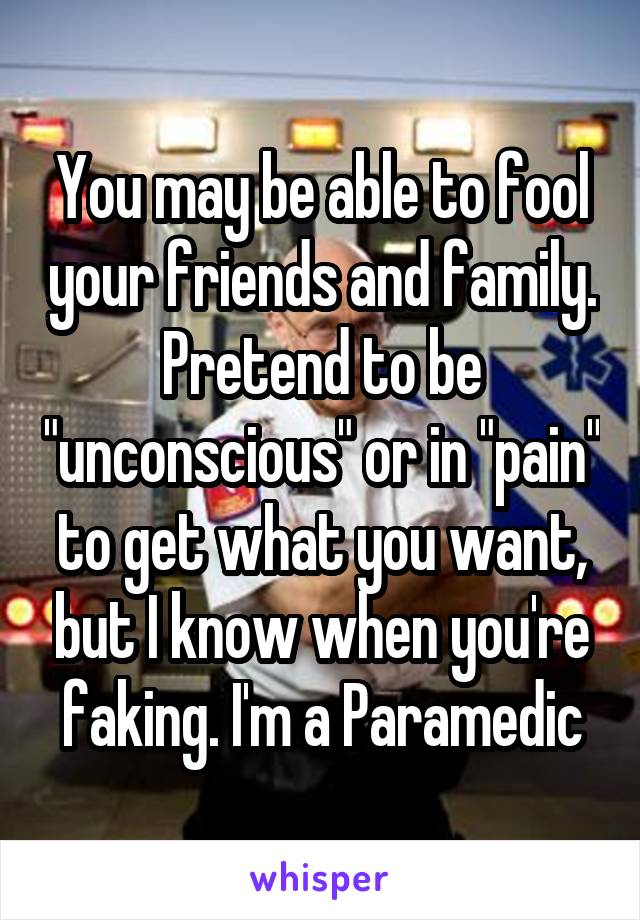 You may be able to fool your friends and family. Pretend to be "unconscious" or in "pain" to get what you want, but I know when you're faking. I'm a Paramedic
