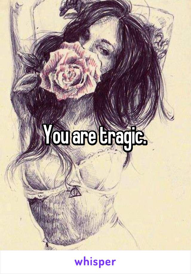 You are tragic. 