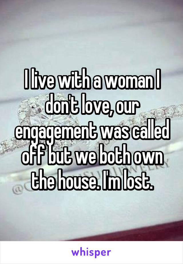 I live with a woman I don't love, our engagement was called off but we both own the house. I'm lost.