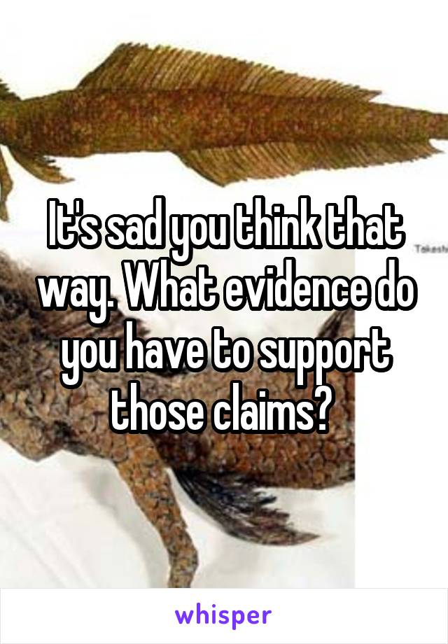 It's sad you think that way. What evidence do you have to support those claims? 