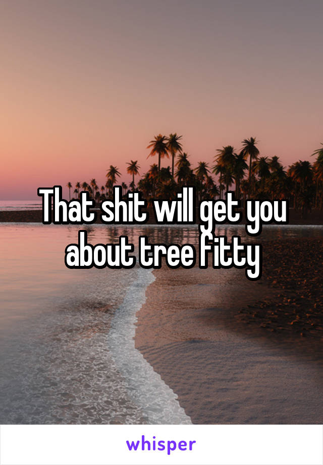 That shit will get you about tree fitty
