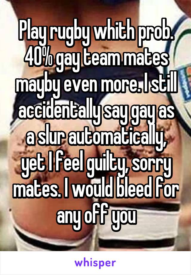 Play rugby whith prob. 40% gay team mates mayby even more. I still accidentally say gay as a slur automatically, yet I feel guilty, sorry mates. I would bleed for any off you
