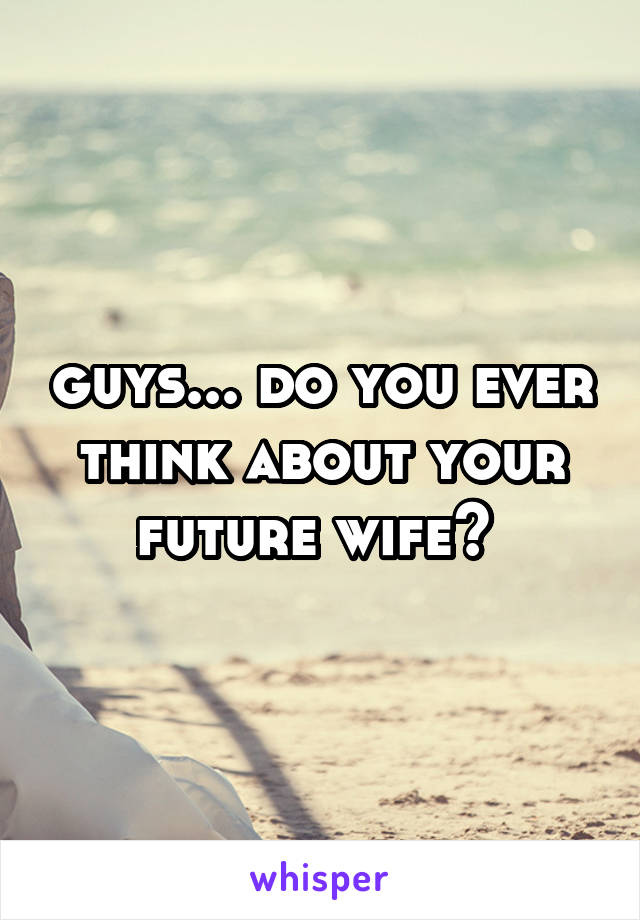 guys... do you ever think about your future wife? 