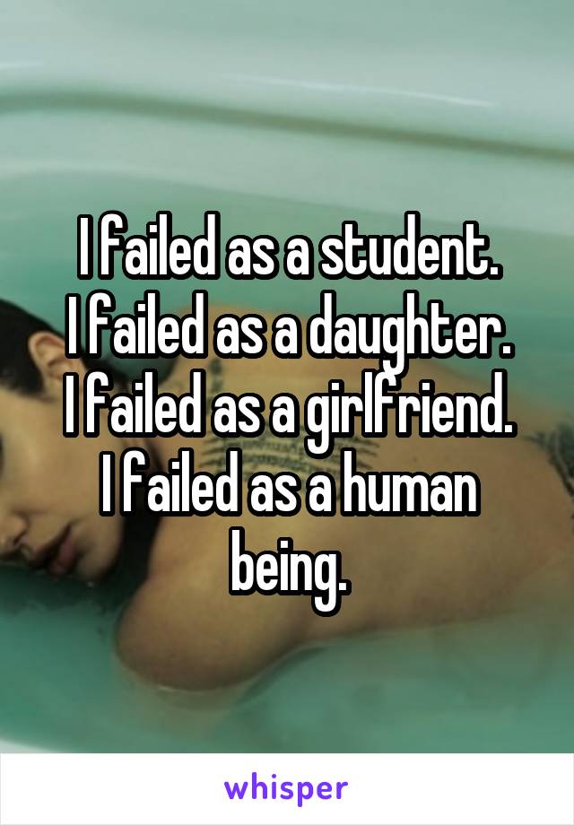 I failed as a student.
I failed as a daughter.
I failed as a girlfriend.
I failed as a human being.