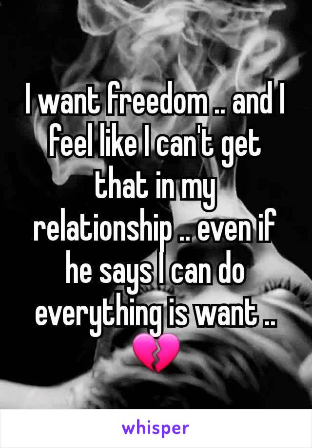 I want freedom .. and I feel like I can't get that in my relationship .. even if he says I can do everything is want .. 💔