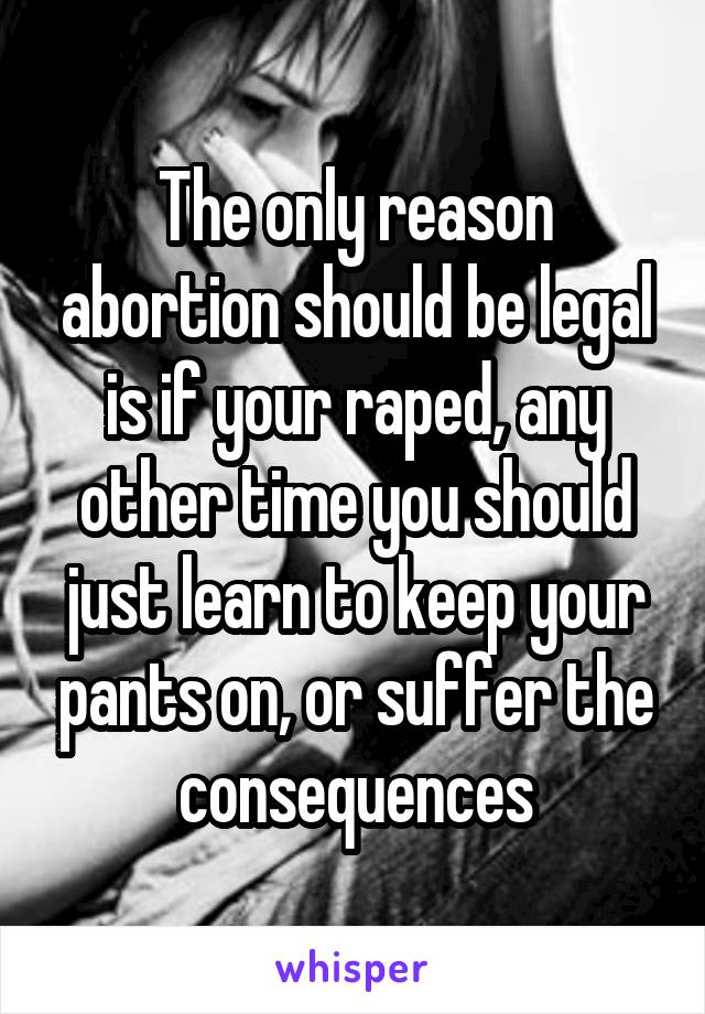 The only reason abortion should be legal is if your raped, any other time you should just learn to keep your pants on, or suffer the consequences