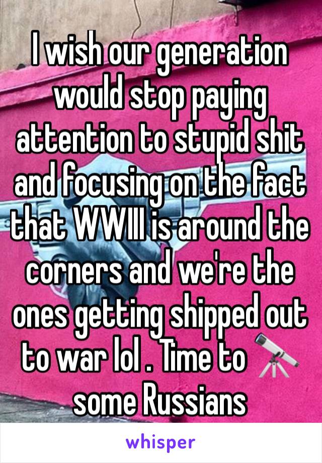 I wish our generation would stop paying attention to stupid shit and focusing on the fact that WWIII is around the corners and we're the ones getting shipped out  to war lol . Time to 🔭 some Russians