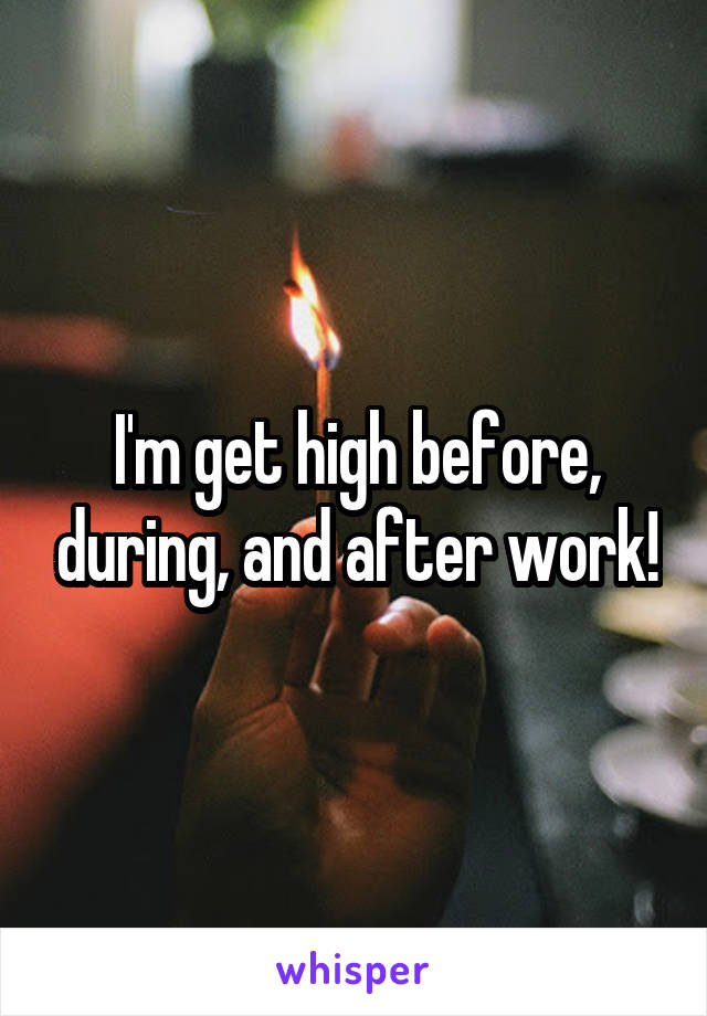 I'm get high before, during, and after work!