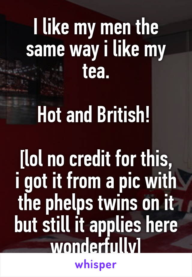 I like my men the same way i like my tea.

Hot and British! 

[lol no credit for this, i got it from a pic with the phelps twins on it but still it applies here wonderfully]