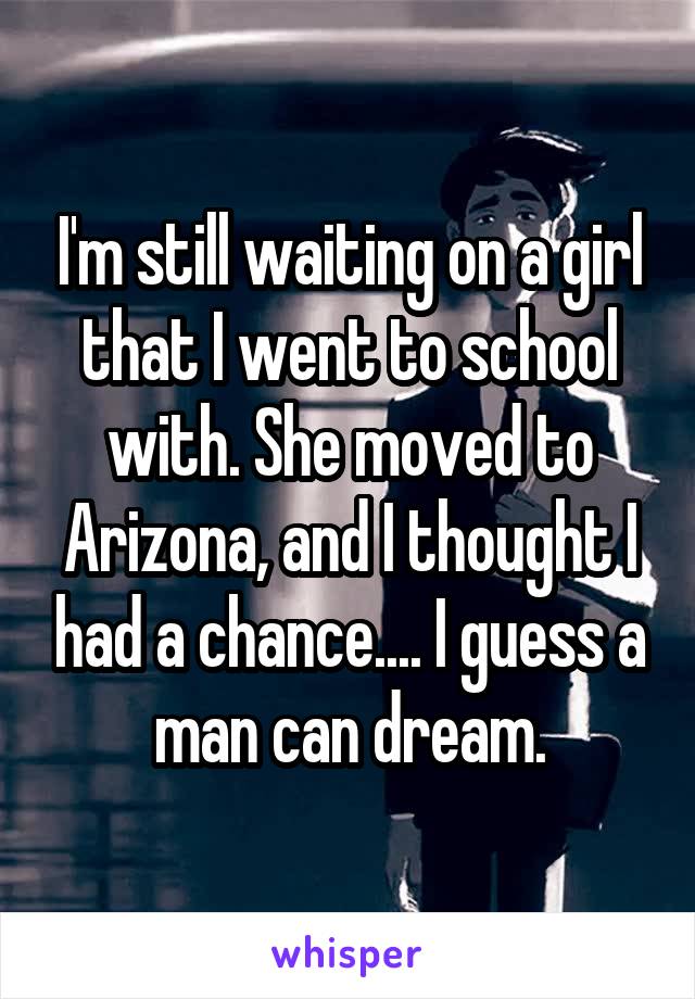 I'm still waiting on a girl that I went to school with. She moved to Arizona, and I thought I had a chance.... I guess a man can dream.