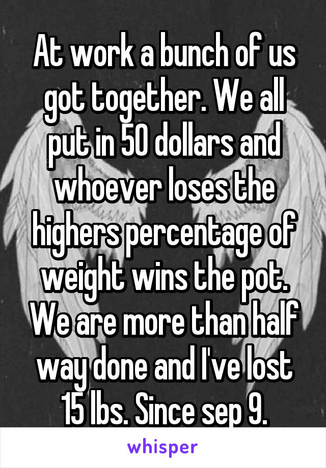 At work a bunch of us got together. We all put in 50 dollars and whoever loses the highers percentage of weight wins the pot. We are more than half way done and I've lost 15 lbs. Since sep 9.
