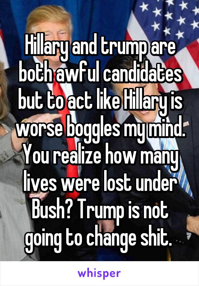 Hillary and trump are both awful candidates but to act like Hillary is worse boggles my mind. You realize how many lives were lost under Bush? Trump is not going to change shit. 