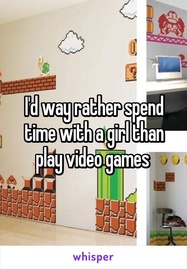 I'd way rather spend time with a girl than play video games 