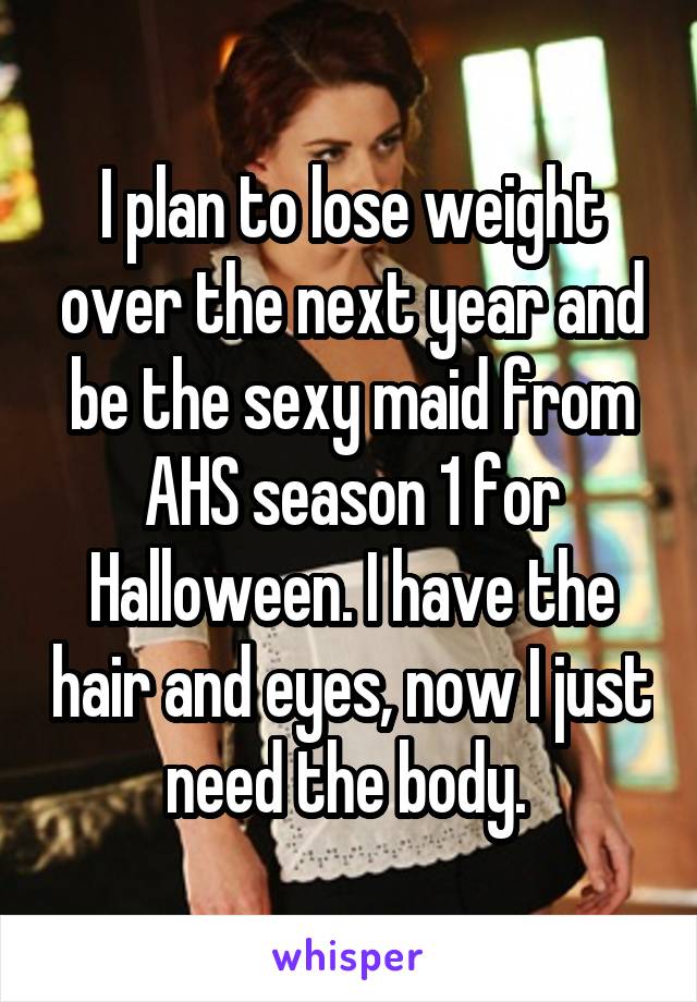 I plan to lose weight over the next year and be the sexy maid from AHS season 1 for Halloween. I have the hair and eyes, now I just need the body. 