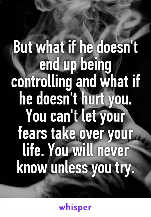 But what if he doesn't end up being controlling and what if he doesn't hurt you. You can't let your fears take over your life. You will never know unless you try.
