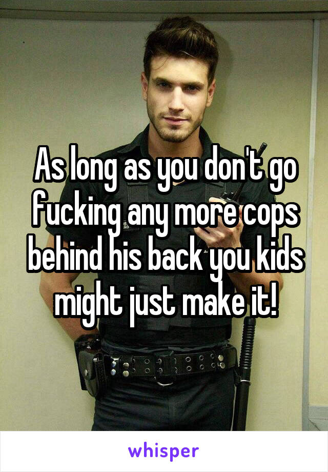 As long as you don't go fucking any more cops behind his back you kids might just make it!