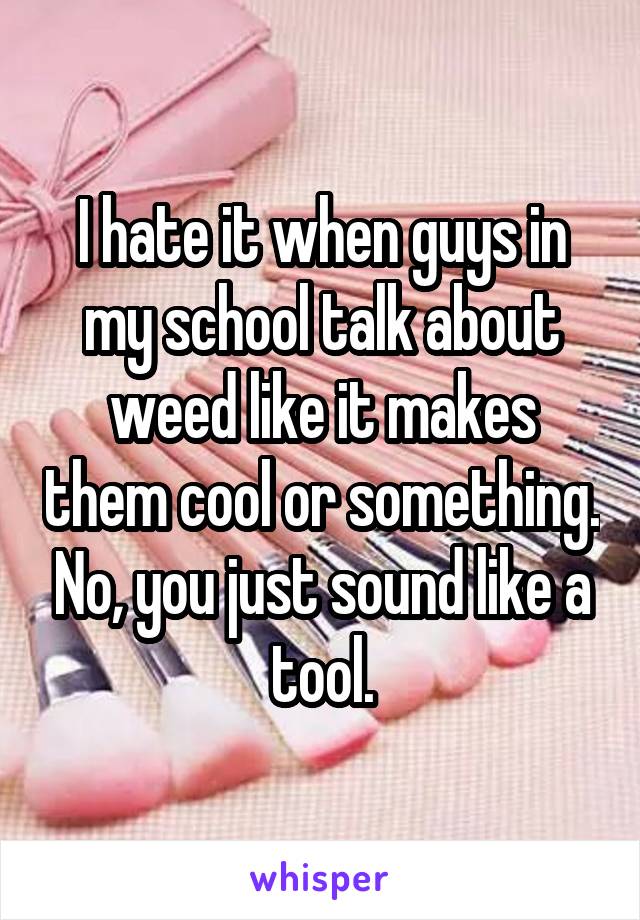 I hate it when guys in my school talk about weed like it makes them cool or something. No, you just sound like a tool.
