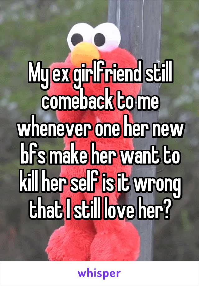 My ex girlfriend still comeback to me whenever one her new bfs make her want to kill her self is it wrong that I still love her?