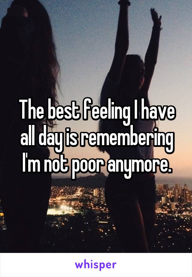 The best feeling I have all day is remembering I'm not poor anymore.