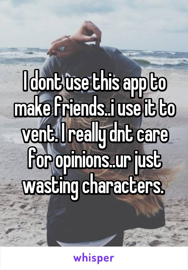 I dont use this app to make friends..i use it to vent. I really dnt care for opinions..ur just wasting characters. 