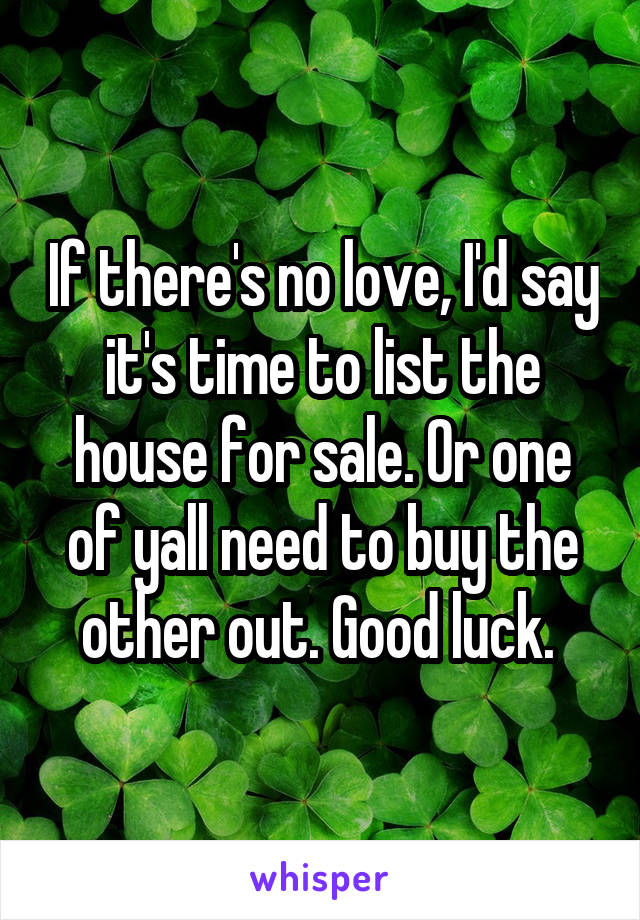 If there's no love, I'd say it's time to list the house for sale. Or one of yall need to buy the other out. Good luck. 