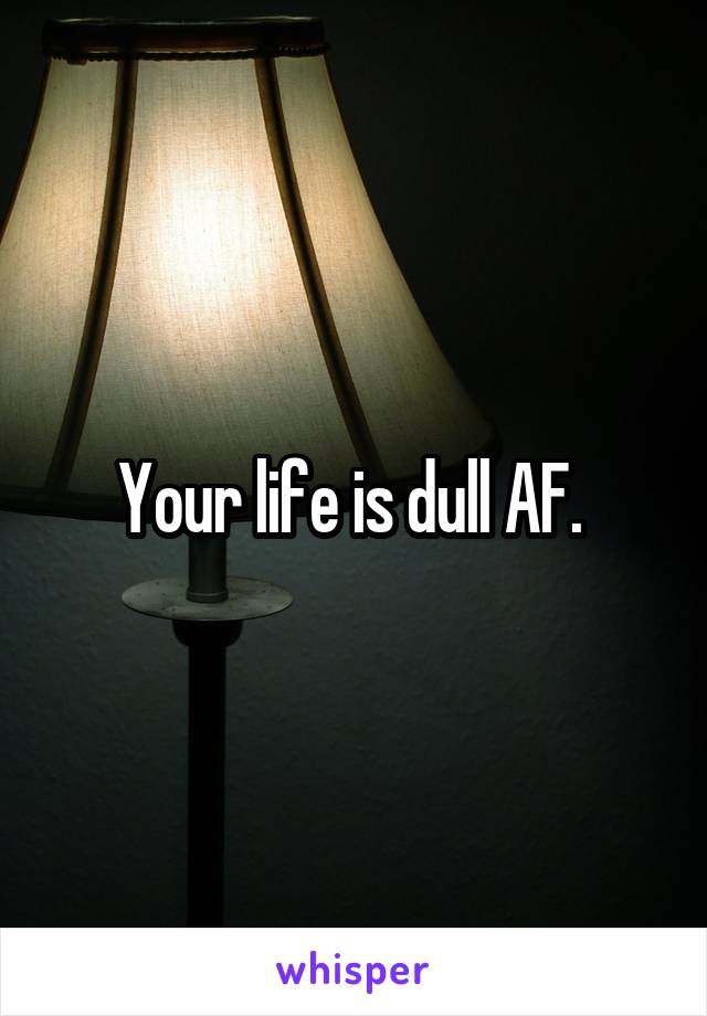 Your life is dull AF. 