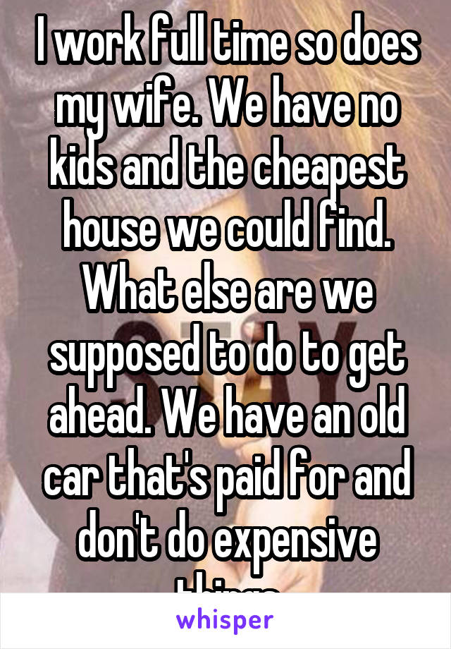 I work full time so does my wife. We have no kids and the cheapest house we could find. What else are we supposed to do to get ahead. We have an old car that's paid for and don't do expensive things