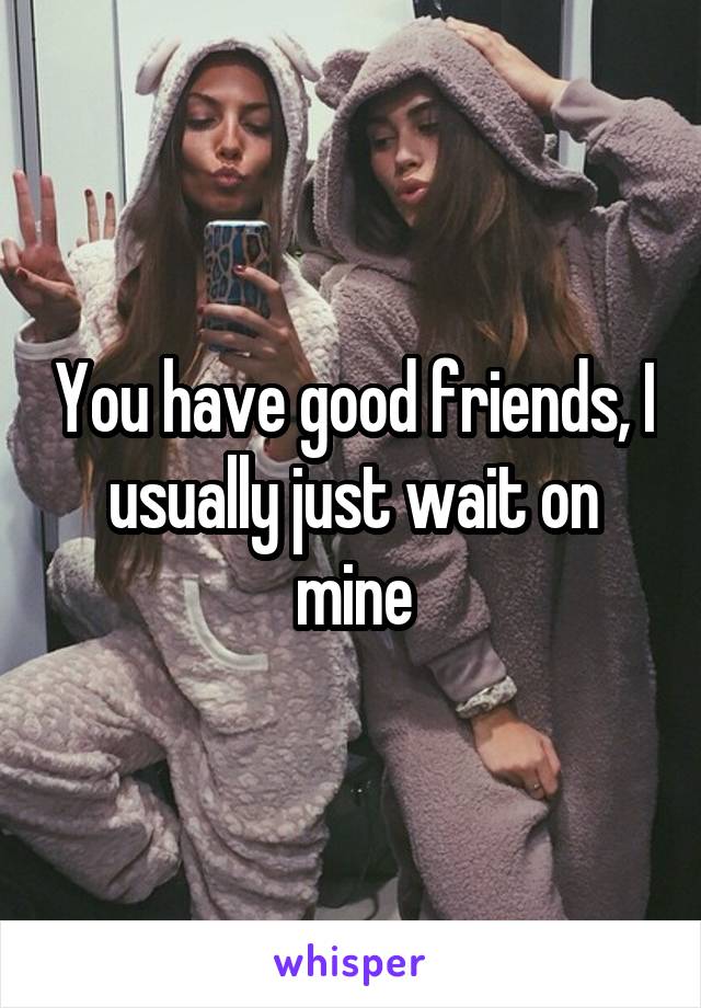 You have good friends, I usually just wait on mine
