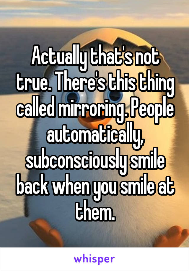 Actually that's not true. There's this thing called mirroring. People automatically, subconsciously smile back when you smile at them.