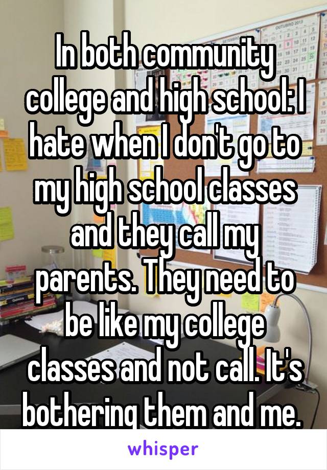 In both community college and high school: I hate when I don't go to my high school classes and they call my parents. They need to be like my college classes and not call. It's bothering them and me. 
