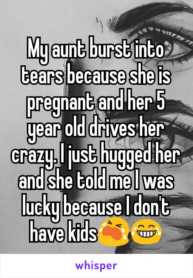 My aunt burst into tears because she is pregnant and her 5 year old drives her crazy. I just hugged her and she told me I was lucky because I don't have kids😭😂