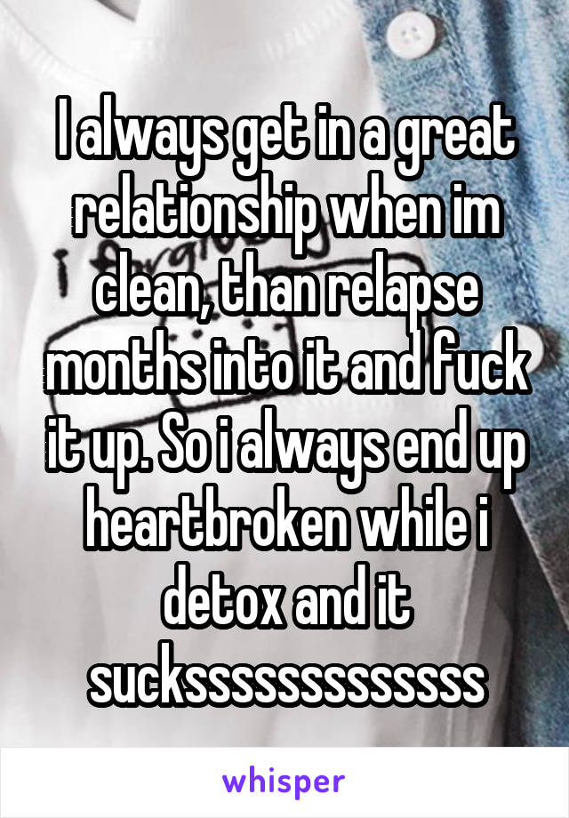 I always get in a great relationship when im clean, than relapse months into it and fuck it up. So i always end up heartbroken while i detox and it sucksssssssssssss