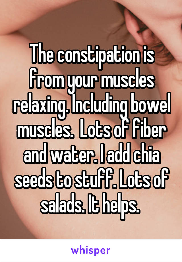 The constipation is from your muscles relaxing. Including bowel muscles.  Lots of fiber and water. I add chia seeds to stuff. Lots of salads. It helps. 