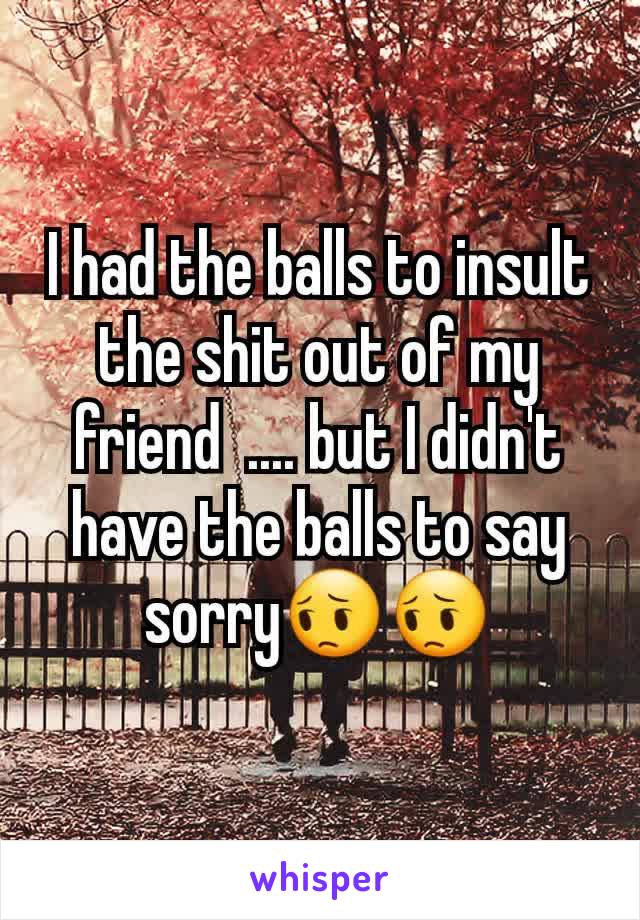 I had the balls to insult the shit out of my friend  .... but I didn't have the balls to say sorry😔😔